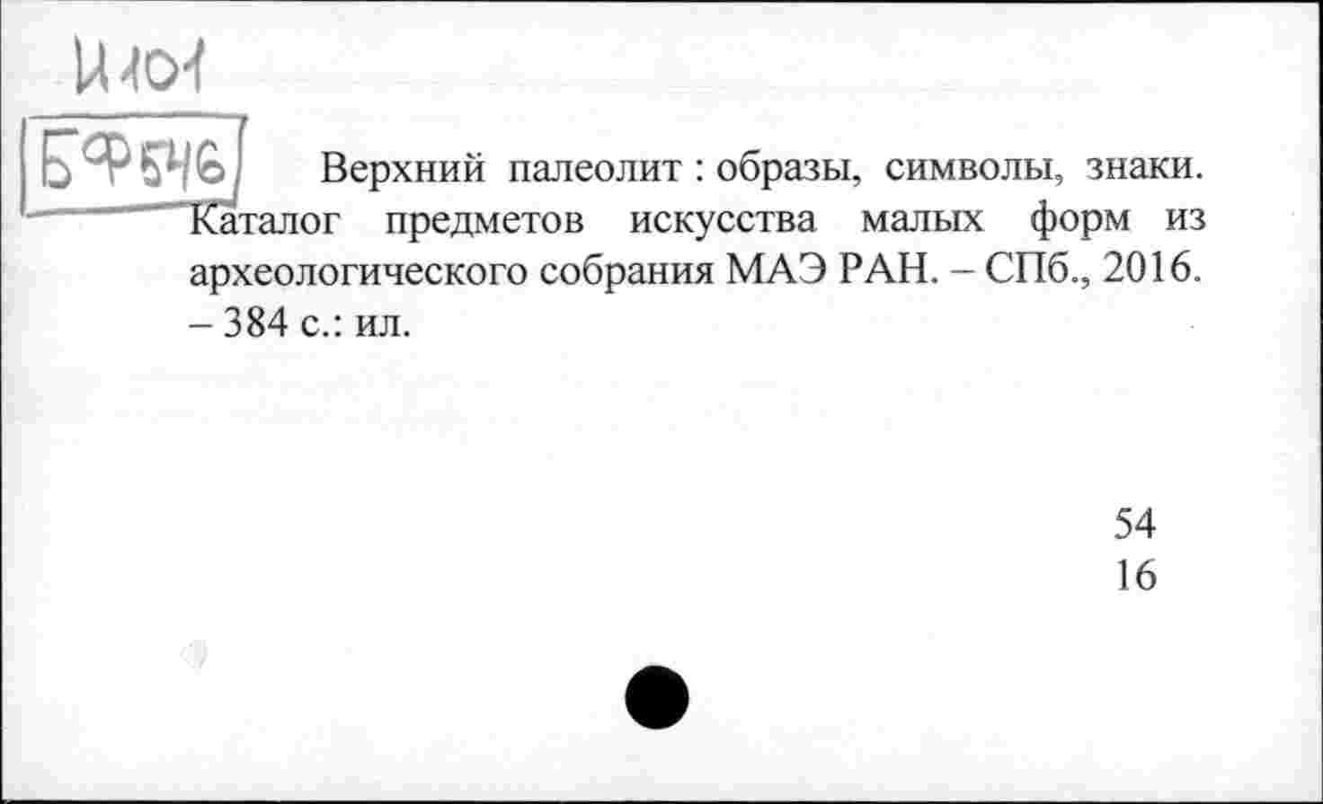 ﻿
Верхний палеолит : образы, символы, знаки. Каталог предметов искусства малых форм из археологического собрания МАЭ РАН. - СПб., 2016. - 384 с.: ил.
54
16